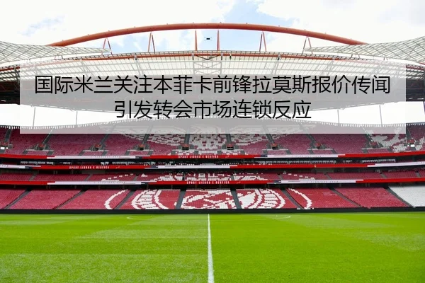 国际米兰关注本菲卡前锋拉莫斯报价传闻引发转会市场连锁反应