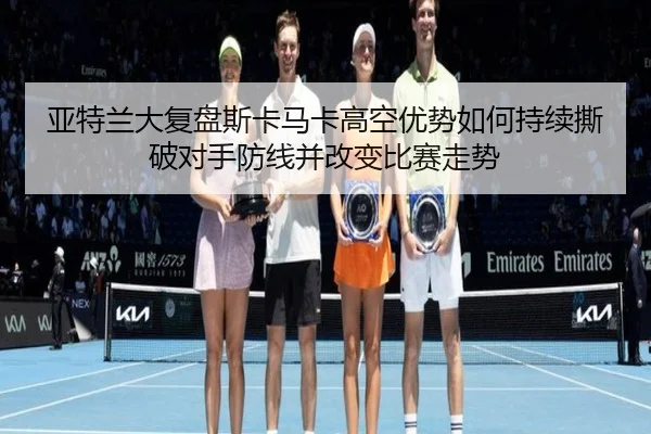 亚特兰大复盘斯卡马卡高空优势如何持续撕破对手防线并改变比赛走势