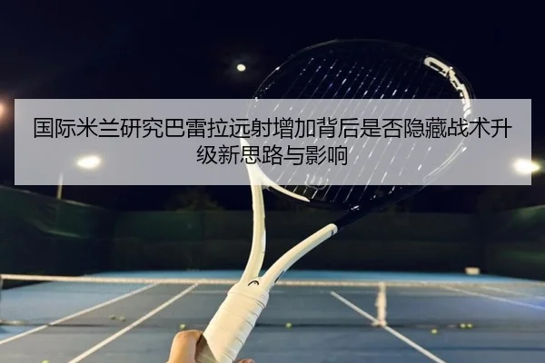 国际米兰研究巴雷拉远射增加背后是否隐藏战术升级新思路与影响