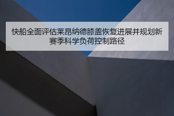 快船全面评估莱昂纳德膝盖恢复进展并规划新赛季科学负荷控制路径